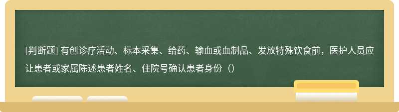 有创诊疗活动、标本采集、给药、输血或血制品、发放特殊饮食前，医护人员应让患者或家属陈述患者姓名、住院号确认患者身份（）