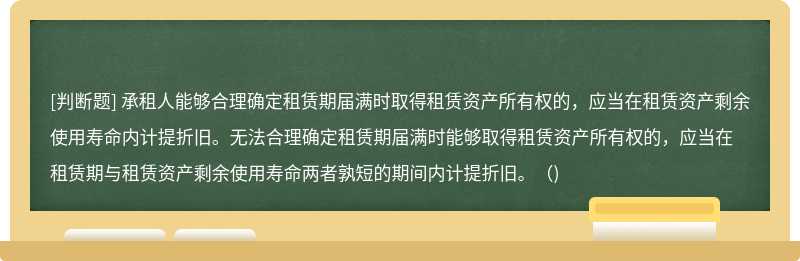 承租人能够合理确定租赁期届满时取得租赁资产所有权的，应当在租赁资产剩余使用寿命内计提折旧。无法合理确定租赁期届满时能够取得租赁资产所有权的，应当在租赁期与租赁资产剩余使用寿命两者孰短的期间内计提折旧。（)