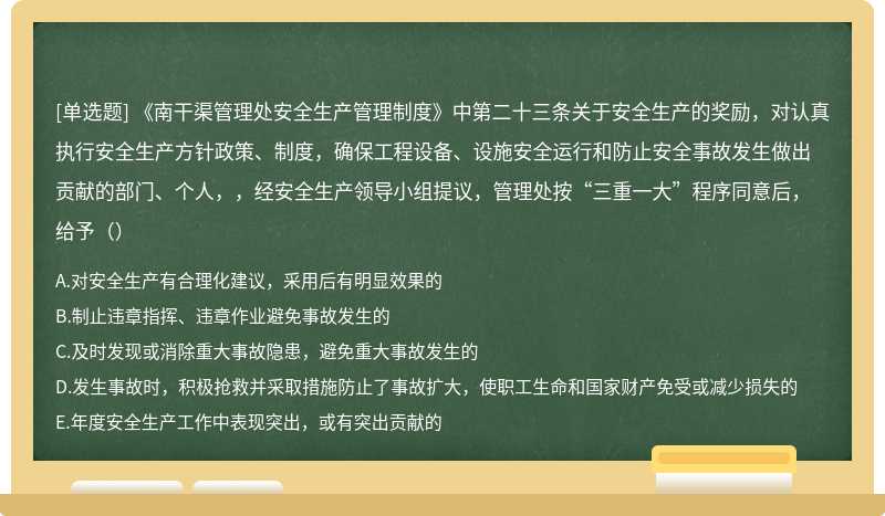 《南干渠管理处安全生产管理制度》中第二十三条关于安全生产的奖励，对认真执行安全生产方针政策、制度，确保工程设备、设施安全运行和防止安全事故发生做出贡献的部门、个人，，经安全生产领导小组提议，管理处按“三重一大”程序同意后，给予（）