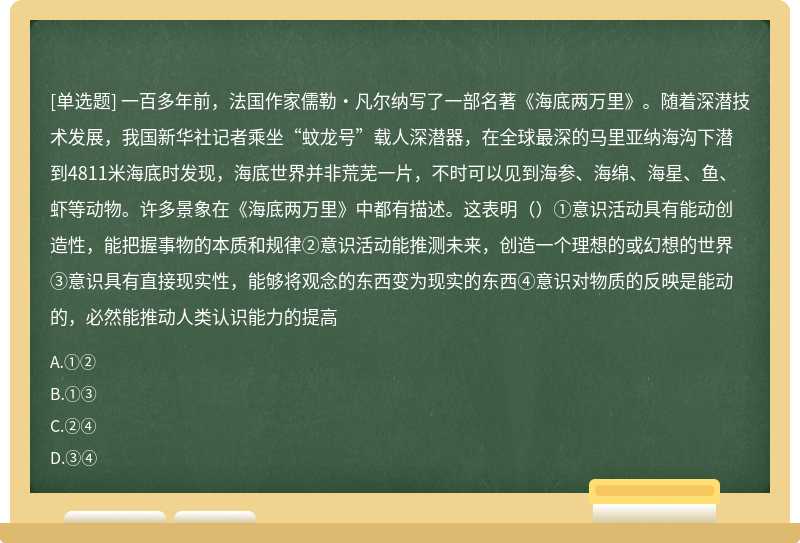 一百多年前，法国作家儒勒·凡尔纳写了一部名著《海底两万里》。随着深潜技术发展，我国新华社记者乘坐“蚊龙号”载人深潜器，在全球最深的马里亚纳海沟下潜到4811米海底时发现，海底世界并非荒芜一片，不时可以见到海参、海绵、海星、鱼、虾等动物。许多景象在《海底两万里》中都有描述。这表明（）①意识活动具有能动创造性，能把握事物的本质和规律②意识活动能推测未来，创造一个理想的或幻想的世界③意识具有直接现实性，能够将观念的东西变为现实的东西④意识对物质的反映是能动的，必然能推动人类认识能力的提高