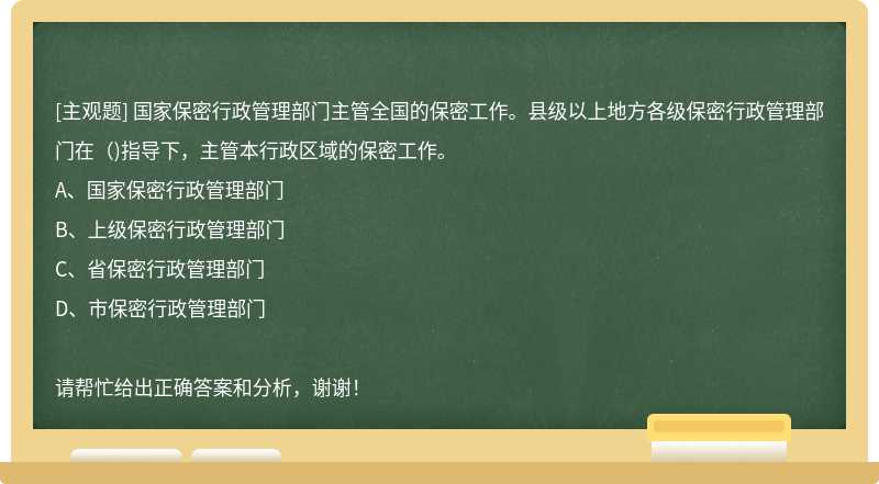 国家保密行政管理部门主管全国的保密工作。县级以上地方各级保密行政管理部门在（)指导下，主管本行政区域的保密工作。