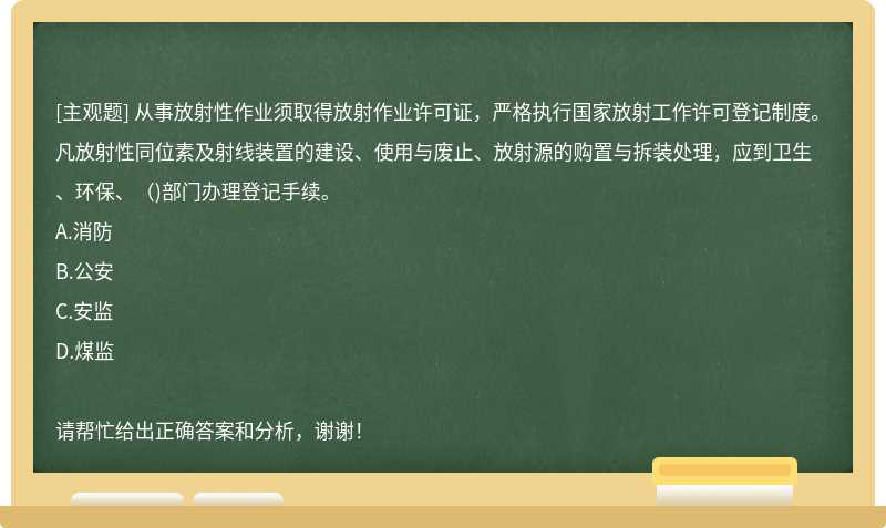 从事放射性作业须取得放射作业许可证，严格执行国家放射工作许可登记制度。凡放射性同位素及射线装置的建设、使用与废止、放射源的购置与拆装处理，应到卫生、环保、（)部门办理登记手续。