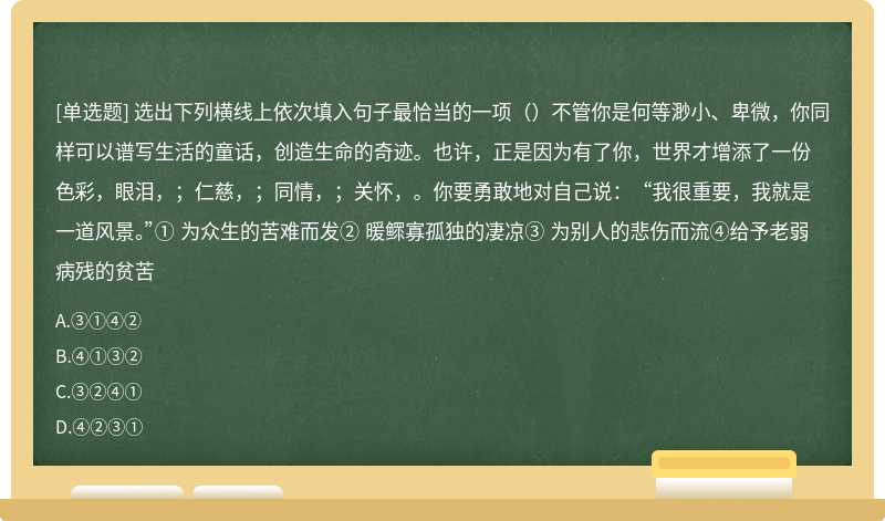 选出下列横线上依次填入句子最恰当的一项（）不管你是何等渺小、卑微，你同样可以谱写生活的童话，创造生命的奇迹。也许，正是因为有了你，世界才增添了一份色彩，眼泪，；仁慈，；同情，；关怀，。你要勇敢地对自己说：“我很重要，我就是一道风景。”① 为众生的苦难而发② 暖鳏寡孤独的凄凉③ 为别人的悲伤而流④给予老弱病残的贫苦