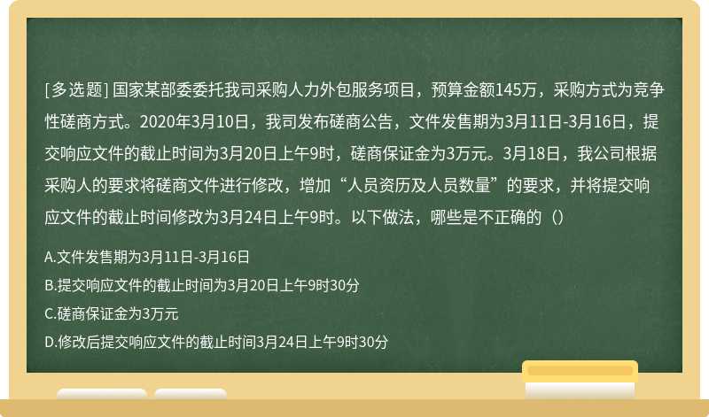 国家某部委委托我司采购人力外包服务项目，预算金额145万，采购方式为竞争性磋商方式。2020年3月10日，我司发布磋商公告，文件发售期为3月11日-3月16日，提交响应文件的截止时间为3月20日上午9时，磋商保证金为3万元。3月18日，我公司根据采购人的要求将磋商文件进行修改，增加“人员资历及人员数量”的要求，并将提交响应文件的截止时间修改为3月24日上午9时。以下做法，哪些是不正确的（）