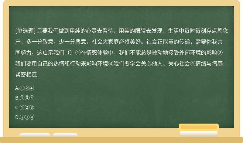 只要我们做到用纯的心灵去看待，用美的眼睛去发现，生活中每时每刻存点善念产，多一分敬意，少一分恶意，社会大家庭必将美好。社会正能量的传递，需要你我共同努力。这启示我们（）①在情感体验中，我们不能总是被动地接受外部环境的影响②我们要用自己的热情和行动来影响环境③我们要学会关心他人，关心社会④情绪与情感紧密相连