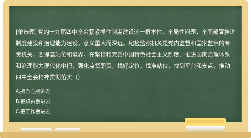 党的十九届四中全会紧紧抓住制度建设这一根本性、全局性问题，全面部署推进制度建设和治理能力建设，意义重大而深远。纪检监察机关是党内监督和国家监察的专责机关，要提高站位和境界，在坚持和完善中国特色社会主义制度、推进国家治理体系和治理能力现代化中把，强化监督职责，找好定位，找准站位，找到平台和支点，推动四中全会精神贯彻落实（）