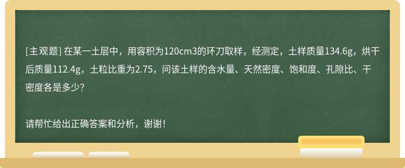 在某一土层中，用容积为120cm3的环刀取样，经测定，土样质量134.6g，烘干后质量112.4g，土粒比重为2.75，问该土样的含水量、天然密度、饱和度、孔隙比、干密度各是多少？