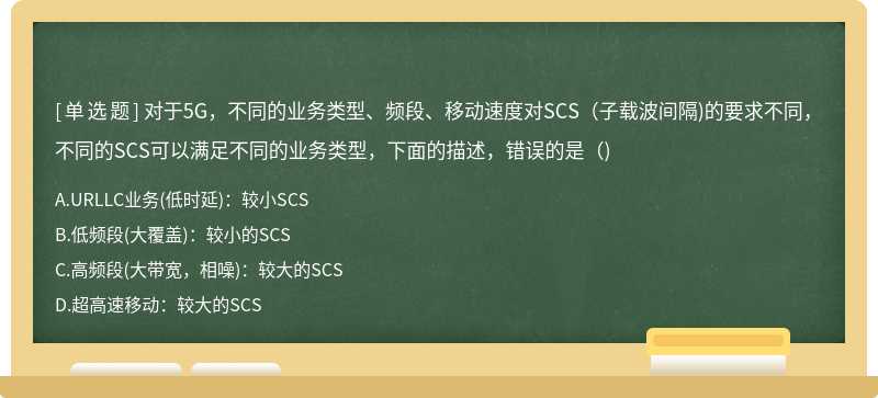 对于5G，不同的业务类型、频段、移动速度对SCS(子载波间隔)的要求不同，不同的SCS可以满足不同的业务类型，下面的描述，错误的是( )