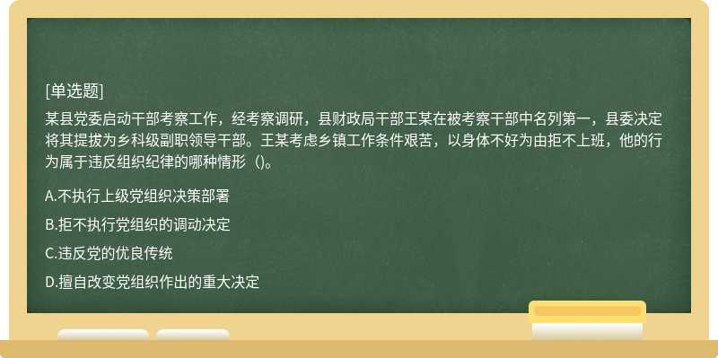 某县党委启动干部考察工作，经考察调研，县财政局干部王某在被考察干部中名列第一，县委决定将其提拔为乡科级副职领导干部。王某考虑乡镇工作条件艰苦，以身体不好为由拒不上班，他的行为属于违反组织纪律的哪种情形（)。