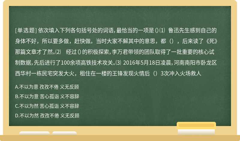 依次填入下列各句括号处的词语，最恰当的一项是（）⑴ 鲁迅先生感到自己的身体不好，所以要多做，赶快做。当时大家不解其中的意思，都（），后来读了《死》那篇文章才了然。⑵ 经过（）的积极探索，李万君带领的团队取得了一批重要的核心试制数据，先后进行了100余项高铁技术攻关。⑶ 2016年5月18日凌晨，河南南阳市卧龙区西华村一栋民宅突发大火，租住在一楼的王锋发现火情后（）3次冲入火场救人