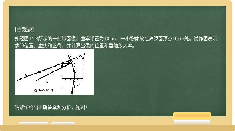 如题图14-3所示的一凹球面镜，曲率半径为40cm，一小物体放在离镜面顶点10cm处。试作图表示像的位