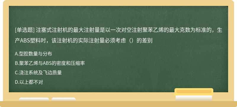 注塞式注射机的最大注射量是以一次对空注射聚苯乙烯的最大克数为标准的，生产ABS塑料时，该注射机的实际注射量必须考虑（）的差别