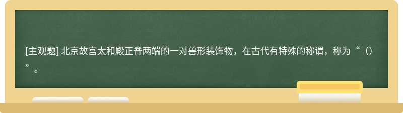 北京故宫太和殿正脊两端的一对兽形装饰物，在古代有特殊的称谓，称为“（）”。