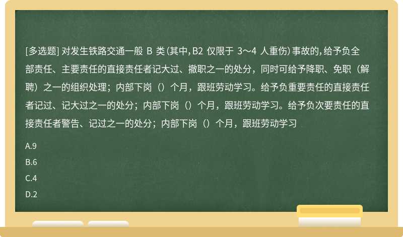 对发生铁路交通一般 B 类（其中，B2 仅限于 3～4 人重伤）事故的，给予负全部责任、主要责任的直接责任者记大过、撤职之一的处分，同时可给予降职、免职（解聘）之一的组织处理；内部下岗（）个月，跟班劳动学习。给予负重要责任的直接责任者记过、记大过之一的处分；内部下岗（）个月，跟班劳动学习。给予负次要责任的直接责任者警告、记过之一的处分；内部下岗（）个月，跟班劳动学习