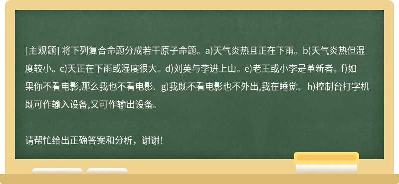 将下列复合命题分成若干原子命题。 a)天气炎热且正在下雨。 b)天气炎热但湿度较小。 c)天正在下雨或湿度很大。 d)刘英与李进上山。 e)老王或小李是革新者。 f)如果你不看电影,那么我也不看电影. g)我既不看电影也不外出,我在睡觉。 h)控制台打字机既可作输入设备,又可作输出设备。