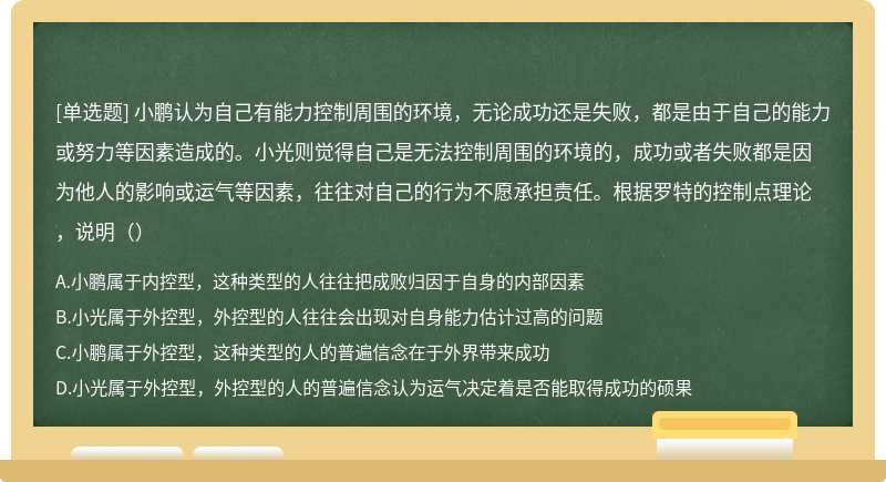 小鹏认为自己有能力控制周围的环境，无论成功还是失败，都是由于自己的能力或努力等因素造成的。小光则觉得自己是无法控制周围的环境的，成功或者失败都是因为他人的影响或运气等因素，往往对自己的行为不愿承担责任。根据罗特的控制点理论，说明（）