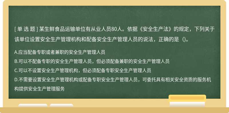 某生鲜食品运输单位有从业人员80人。依据《安全生产法》的规定，下列关于该单位设置安全生产管理机构和配备安全生产管理人员的说法，正确的是（)。