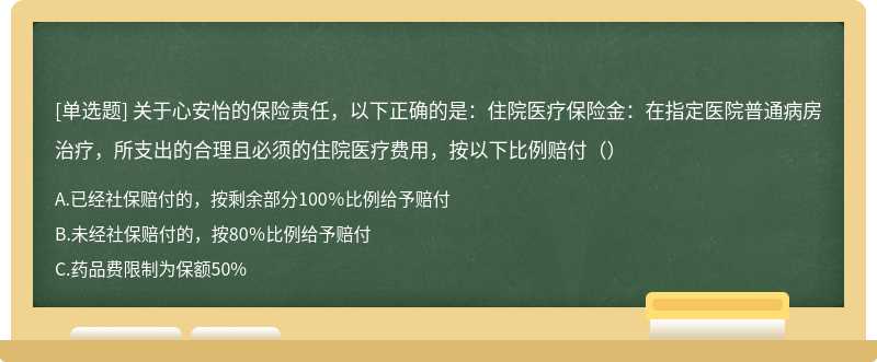 关于心安怡的保险责任，以下正确的是：住院医疗保险金：在指定医院普通病房治疗，所支出的合理且必须的住院医疗费用，按以下比例赔付（）