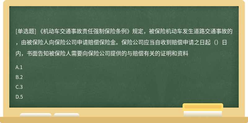 《机动车交通事故责任强制保险条例》规定，被保险机动车发生道路交通事故的，由被保险人向保险公司申请赔偿保险金。保险公司应当自收到赔偿申请之日起（）日内，书面告知被保险人需要向保险公司提供的与赔偿有关的证明和资料