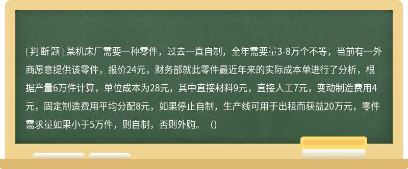 某机床厂需要一种零件，过去一直自制，全年需要量3-8万个不等，当前有一外商愿意提供该零件，报价24元，财务部就此零件最近年来的实际成本单进行了分析，根据产量6万件计算，单位成本为28元，其中直接材料9元，直接人工7元，变动制造费用4元，固定制造费用平均分配8元，如果停止自制，生产线可用于出租而获益20万元，零件需求量如果小于5万件，则自制，否则外购。()