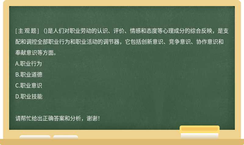 ()是人們對(duì)職業(yè)勞動(dòng)的認(rèn)識(shí)、評(píng)價(jià)、情感和態(tài)度等心理成分的綜合反映，是支配和調(diào)控全部職業(yè)行為和職業(yè)活動(dòng)的調(diào)節(jié)器，它包括創(chuàng)新意識(shí)、競(jìng)爭(zhēng)意識(shí)、協(xié)作意識(shí)和奉獻(xiàn)意識(shí)等方面。
