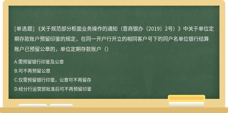 《关于规范部分柜面业务操作的通知（晋商银办〔2019〕2号）》中关于单位定期存款账户预留印鉴的规定，在同一开户行开立的相同客户号下的同户名单位银行结算账户已预留公章的，单位定期存款账户（）