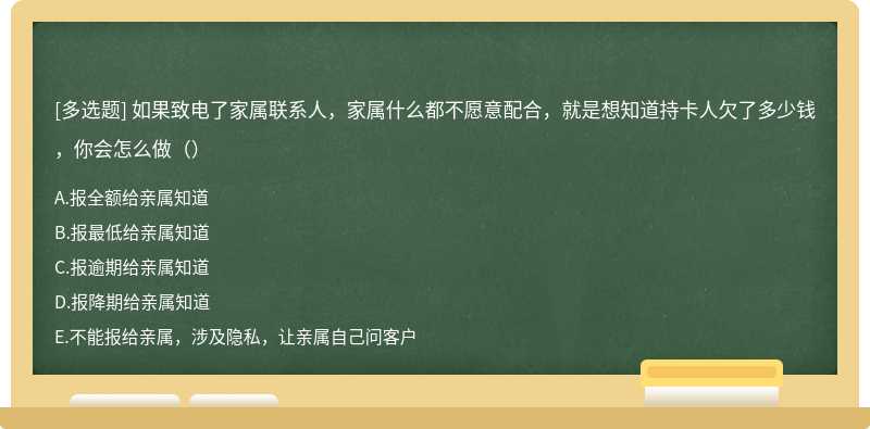 如果致电了家属联系人，家属什么都不愿意配合，就是想知道持卡人欠了多少钱，你会怎么做（）