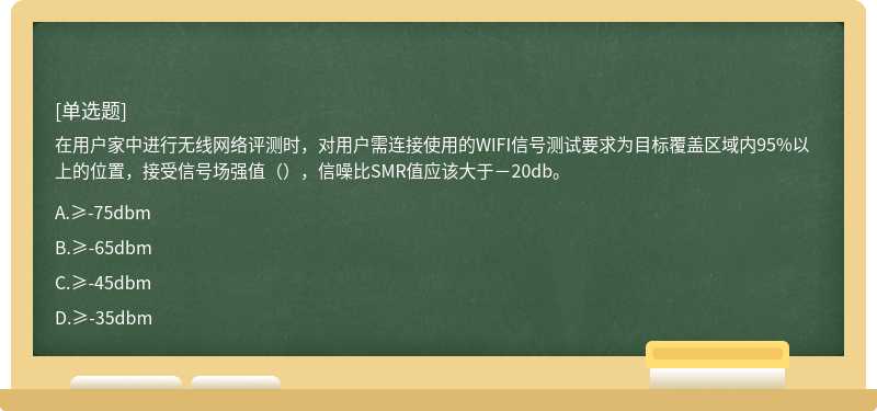 在用户家中进行无线网络评测时，对用户需连接使用的WIFI信号测试要求为目标覆盖区域内95%以上的位置，接受信号场强值（），信噪比SMR值应该大于－20db。