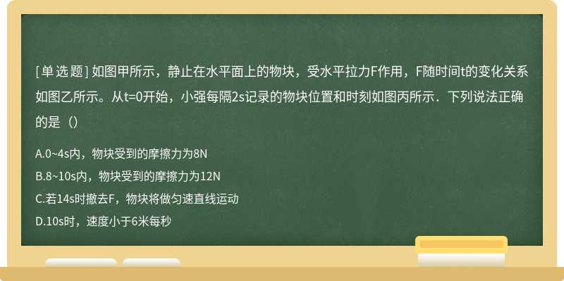 如图甲所示，静止在水平面上的物块，受水平拉力F作用，F随时间t的变化关系如图乙所示。从t=0开始，小强每隔2s记录的物块位置和时刻如图丙所示．下列说法正确的是（）