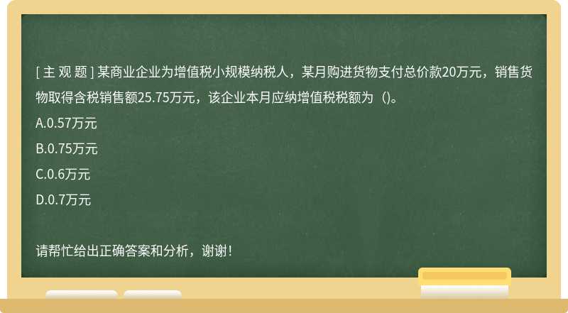 某商业企业为增值税小规模纳税人，某月购进货物支付总价款20万元，销售货物取得含税销售额25.75万元，该企业本月应纳增值税税额为()。