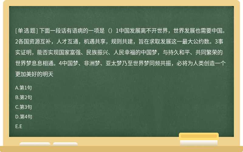 下面一段话有语病的一项是（）1中国发展离不开世界，世界发展也需要中国。2各国资源互补，人才互通，机遇共享，规则共建，旨在求取发展这一最大公约数。3事实证明，能否实现国家富强、民族振兴、人民幸福的中国梦，与持久和平、共同繁荣的世界梦息息相通。4中国梦、非洲梦、亚太梦乃至世界梦同频共振，必将为人类创造一个更加美好的明天