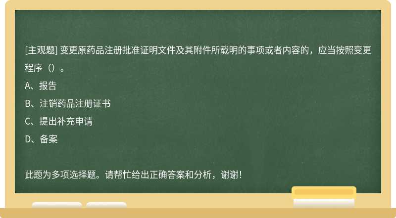 变更原药品注册批准证明文件及其附件所载明的事项或者内容的，应当按照变更程序（）。