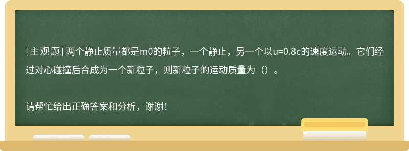 两个静止质量都是m0的粒子，一个静止，另一个以u=0.8c的速度运动。它们经过对心碰撞后合成为一个新粒子，则新粒子的运动质量为（）。