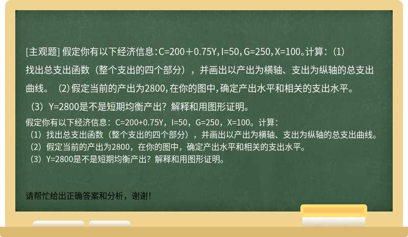 假定你有以下经济信息：C=200＋0.75Y，I=50，G=250，X=100。计算： （1）找出总支出函数（整个支出的四个部分），并画出以产出为横轴、支出为纵轴的总支出曲线。 （2）假定当前的产出为2800，在你的图中，确定产出水平和相关的支出水平。 （3）Y=2800是不是短期均衡产出？解释和用图形证明。