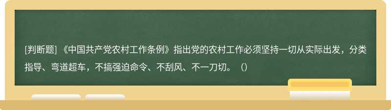 《中国共产党农村工作条例》指出党的农村工作必须坚持一切从实际出发，分类指导、弯道超车，不搞强迫命令、不刮风、不一刀切。（）
