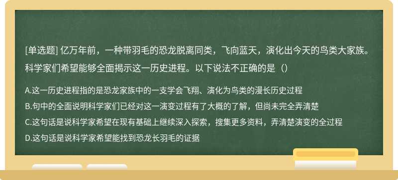 亿万年前，一种带羽毛的恐龙脱离同类，飞向蓝天，演化出今天的鸟类大家族。科学家们希望能够全面揭示这一历史进程。以下说法不正确的是（）