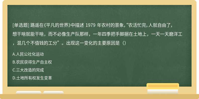 路遥在《平凡的世界》中描述 1979 年农村的景象，“农活忙完，人就自由了，想干啥就能干啥，而不必像生产队那样，一年四季把手脚捆在土地上，一天一天磨洋工，混几个不值钱的工分”。出现这一变化的主要原因是（）