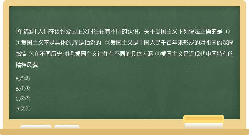 人们在谈论爱国主义时往往有不同的认识。关于爱国主义下列说法正确的是（）①爱国主义不是具体的,而是抽象的 ②爱国主义是中国人民千百年来形成的对祖国的深厚感情 ③在不同历史时期,爱国主义往往有不同的具体内涵 ④爱国主义是近现代中国特有的精神风貌