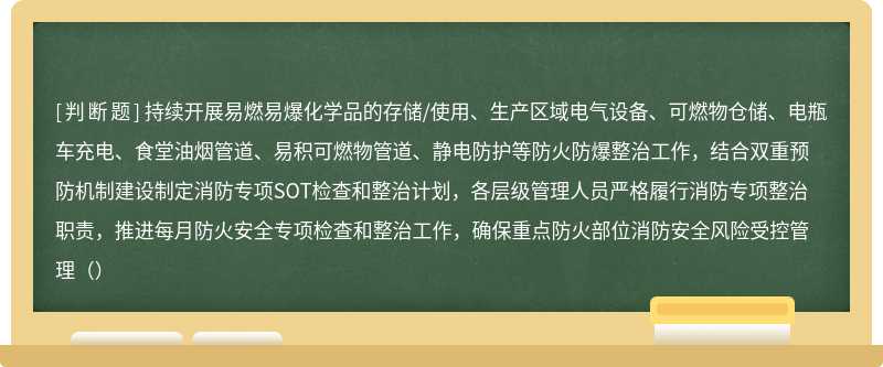 持续开展易燃易爆化学品的存储/使用、生产区域电气设备、可燃物仓储、电瓶车充电、食堂油烟管道、易积可燃物管道、静电防护等防火防爆整治工作，结合双重预防机制建设制定消防专项SOT检查和整治计划，各层级管理人员严格履行消防专项整治职责，推进每月防火安全专项检查和整治工作，确保重点防火部位消防安全风险受控管理（）