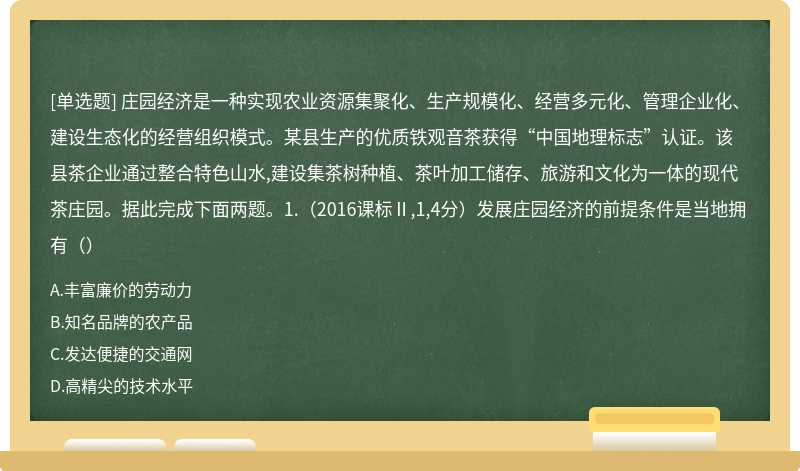 庄园经济是一种实现农业资源集聚化、生产规模化、经营多元化、管理企业化、建设生态化的经营组织模式。某县生产的优质铁观音茶获得“中国地理标志”认证。该县茶企业通过整合特色山水,建设集茶树种植、茶叶加工储存、旅游和文化为一体的现代茶庄园。据此完成下面两题。1.（2016课标Ⅱ,1,4分）发展庄园经济的前提条件是当地拥有（）