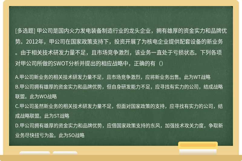 甲公司是国内火力发电装备制造行业的龙头企业，拥有雄厚的资金实力和品牌优势。2012年，甲公司在国家政策支持下，投资开展了为核电企业提供配套设备的新业务。由于相关技术研发力量不足，且市场竞争激烈，该业务一直处于亏损状态。下列各项对甲公司所做的SWOT分析并提出的相应战略中，正确的有（）