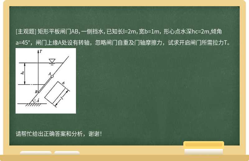 矩形平板闸门AB，一侧挡水，已知长l=2m，宽b=1m， 形心点水深hc=2m,倾角a=45°，闸门上缘A处设有