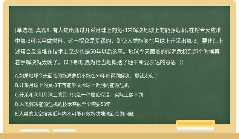 真题8. 有人提出通过开采月球上的氮-3来解决地球上的能源危机，在熔合反应堆中氮-3可以用做燃料。这一提议是荒谬的，即使人类能够在月球上开采出氮-3，要建造上述熔合反应堆在技术上至少也是50年以后的事。地球今天面临的能源危机到那个时候再着手解决就太晚了。以下哪项最为恰当地概括了题干所要表达的意思（）