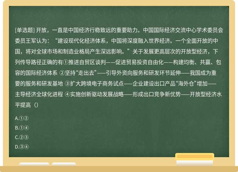 开放，一直是中国经济行稳致远的重要助力。中国国际经济交流中心学术委员会委员王军认为：“建设现代化经济体系，中国将深度融入世界经济。一个全面开放的中国，将对全球市场和制造业格局产生深远影响。”关于发展更高层次的开放型经济，下列传导路径正确的有①推进自贸区谈判——促进贸易投资自由化——构建均衡、共赢、包容的国际经济体系 ②坚持“走出去”——引导外资向服务和研发环节延伸——我国成为重要的服务和研发基地 ③扩大跨境电子商务试点——企业建设出口产品“海外仓”增加——主导经济全球化进程 ④实施创新驱动发展战略——形成出口竞争新优势——开放型经济水平提高（）