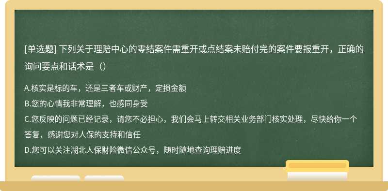 下列关于理赔中心的零结案件需重开或点结案未赔付完的案件要报重开，正确的询问要点和话术是（）