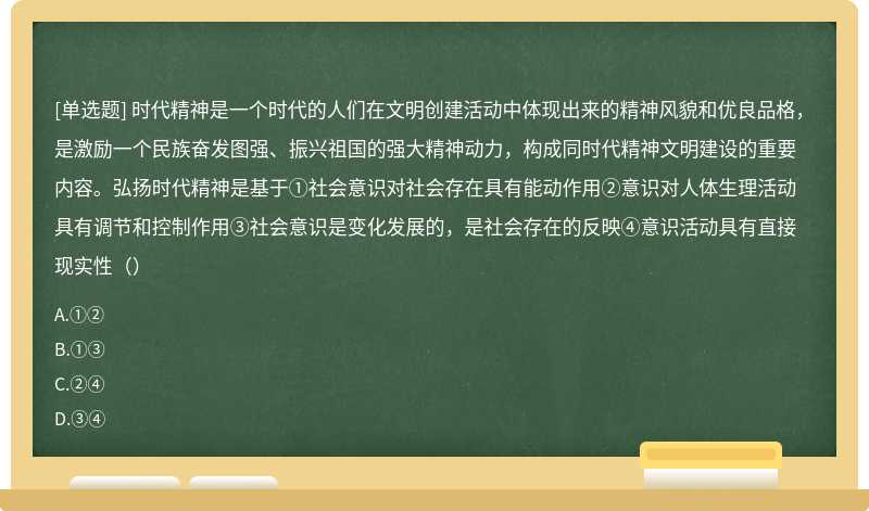 时代精神是一个时代的人们在文明创建活动中体现出来的精神风貌和优良品格，是激励一个民族奋发图强、振兴祖国的强大精神动力，构成同时代精神文明建设的重要内容。弘扬时代精神是基于①社会意识对社会存在具有能动作用②意识对人体生理活动具有调节和控制作用③社会意识是变化发展的，是社会存在的反映④意识活动具有直接现实性（）