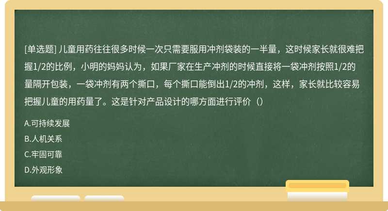 儿童用药往往很多时候一次只需要服用冲剂袋装的一半量，这时候家长就很难把握1/2的比例，小明的妈妈认为，如果厂家在生产冲剂的时候直接将一袋冲剂按照1/2的量隔开包装，一袋冲剂有两个撕口，每个撕口能倒出1/2的冲剂，这样，家长就比较容易把握儿童的用药量了。这是针对产品设计的哪方面进行评价（）