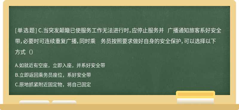 C.当突发颠簸已使服务工作无法进行时，应停止服务并 广播通知旅客系好安全带，必要时可连续重复广播，同时乘 务员按照要求做好自身的安全保护，可以选择以下方式（）