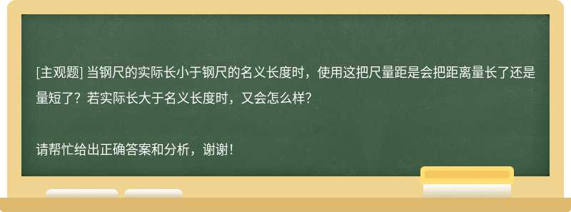 当钢尺的实际长小于钢尺的名义长度时，使用这把尺量距是会把距离量长了还是量短了？若实际长大于名义长度时，又会怎么样？