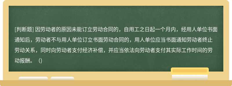 因劳动者的原因未能订立劳动合同的，自用工之日起一个月内，经用人单位书面通知后，劳动者不与用人单位订立书面劳动合同的，用人单位应当书面通知劳动者终止劳动关系，同时向劳动者支付经济补偿，并应当依法向劳动者支付其实际工作时间的劳动报酬。()